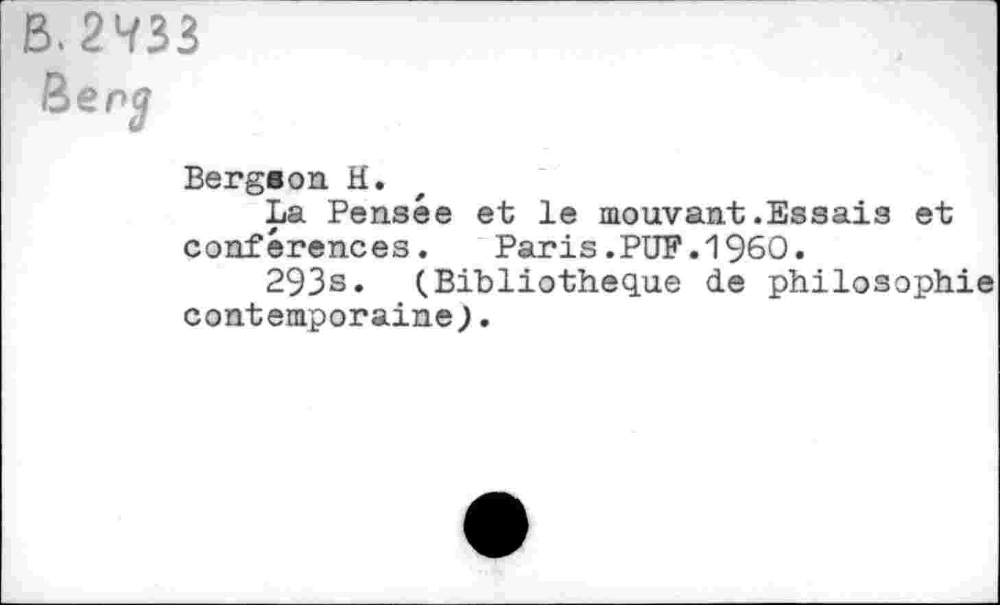 ﻿B. 2433
Ben?
Bergson H.
La Pensée et le mouvant.Essais et conférences. Paris.PUF.I960.
293s. (Bibliothèque de philosophie contemporaine).